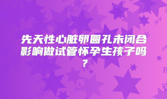 先天性心脏卵圆孔未闭合影响做试管怀孕生孩子吗？
