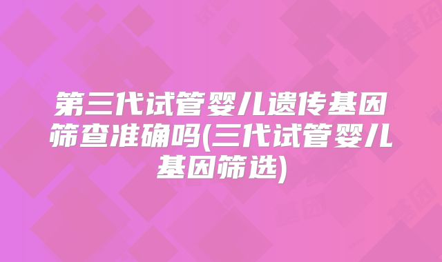 第三代试管婴儿遗传基因筛查准确吗(三代试管婴儿基因筛选)