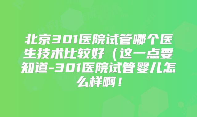 北京301医院试管哪个医生技术比较好(这一点要知道-301医院试管婴儿怎么样啊!