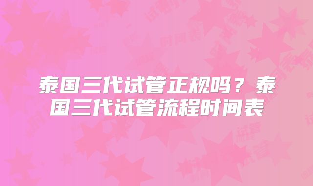 泰国三代试管正规吗?泰国三代试管流程时间表