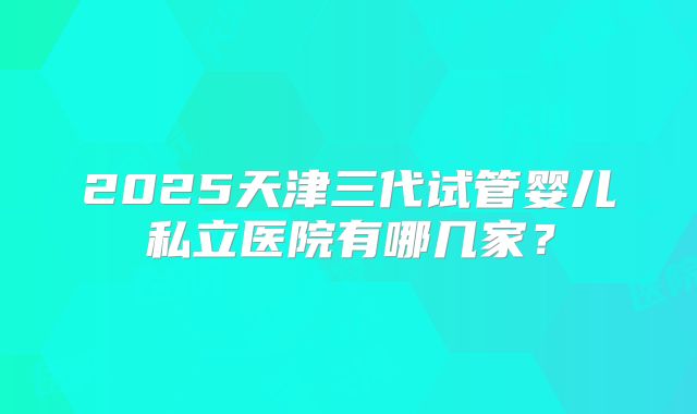 2025天津三代试管婴儿私立医院有哪几家?