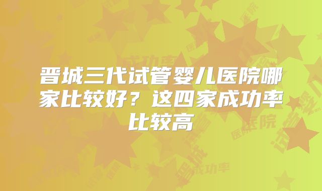 晋城三代试管婴儿医院哪家比较好?这四家成功率比较高