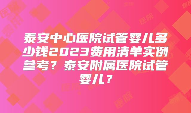 泰安中心医院试管婴儿多少钱2023费用清单实例参考？泰安附属医院试管婴儿？