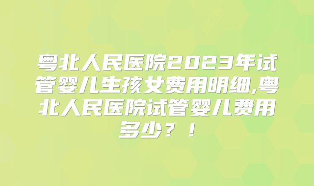 粤北人民医院2023年试管婴儿生孩女费用明细,粤北人民医院试管婴儿费用多少？！