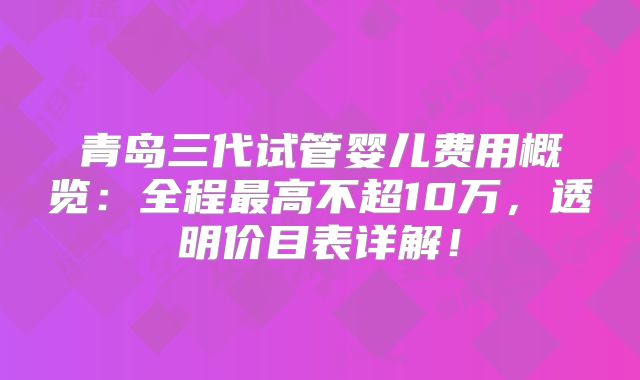 青岛三代试管婴儿费用概览:全程最高不超10万,透明价目表详解!