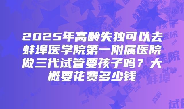 2025年高龄失独可以去蚌埠医学院第一附属医院做三代试管要孩子吗？大概要花费多少钱