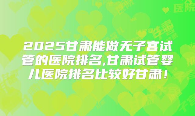 2025甘肃能做无子宫试管的医院排名,甘肃试管婴儿医院排名比较好甘肃！