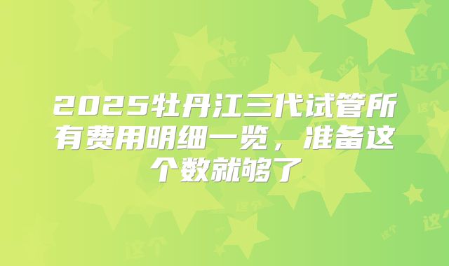 2025牡丹江三代试管所有费用明细一览，准备这个数就够了
