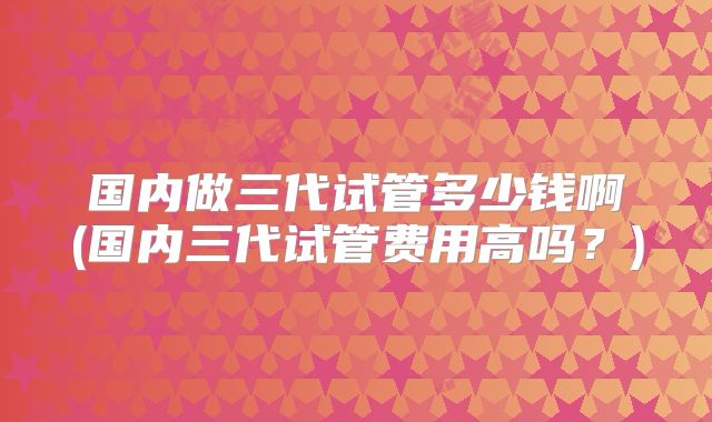 国内做三代试管多少钱啊(国内三代试管费用高吗？)