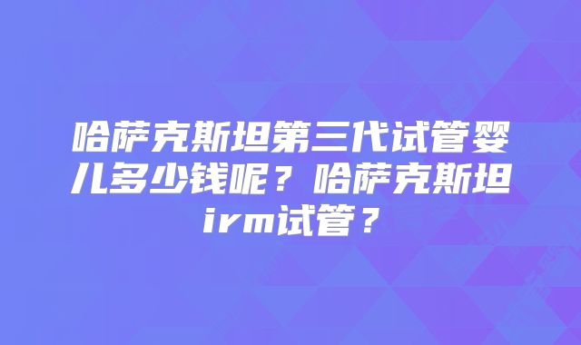 哈萨克斯坦第三代试管婴儿多少钱呢?哈萨克斯坦irm试管?