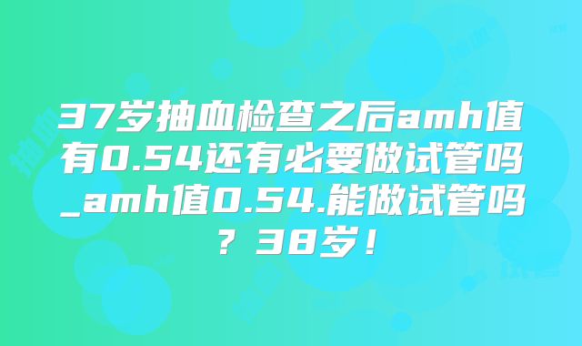 37岁抽血检查之后amh值有0.54还有必要做试管吗_amh值0.54.能做试管吗?38岁!
