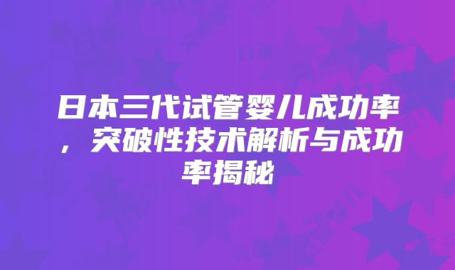 日本三代试管婴儿成功率,突破性技术解析与成功率揭秘