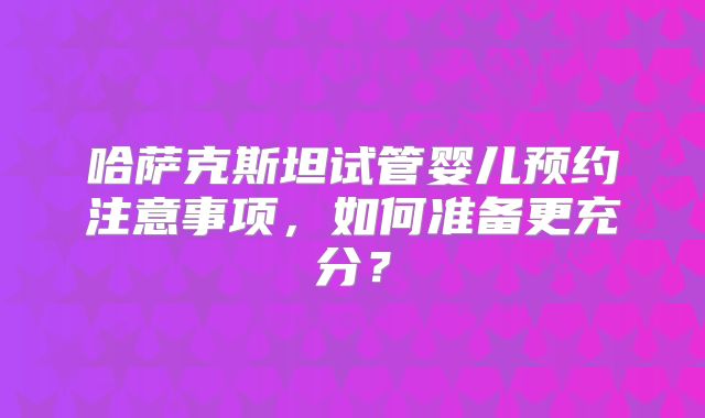 哈萨克斯坦试管婴儿预约注意事项，如何准备更充分？
