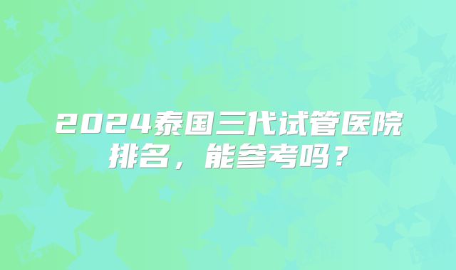 2024泰国三代试管医院排名，能参考吗？