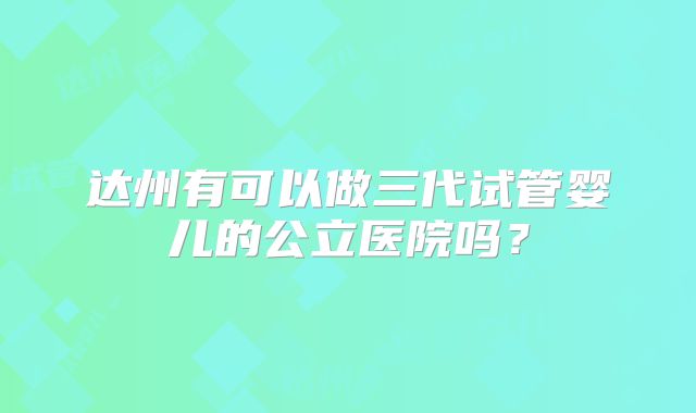 达州有可以做三代试管婴儿的公立医院吗？