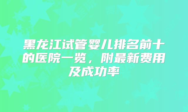黑龙江试管婴儿排名前十的医院一览，附最新费用及成功率