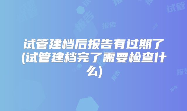 试管建档后报告有过期了(试管建档完了需要检查什么)