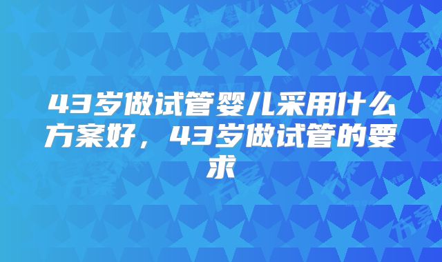 43岁做试管婴儿采用什么方案好，43岁做试管的要求