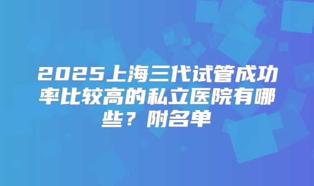 2025上海三代试管成功率比较高的私立医院有哪些？附名单