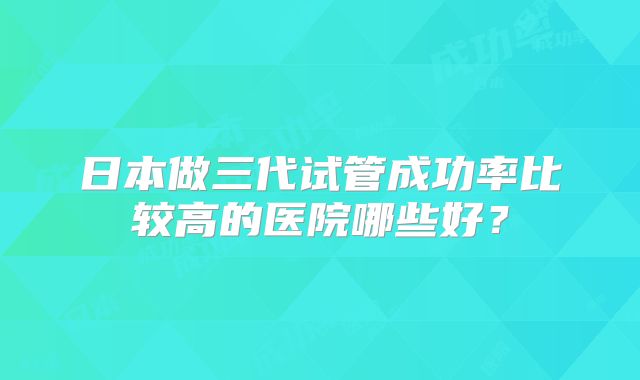 日本做三代试管成功率比较高的医院哪些好？