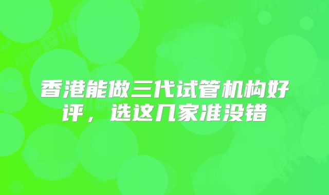 香港能做三代试管机构好评，选这几家准没错