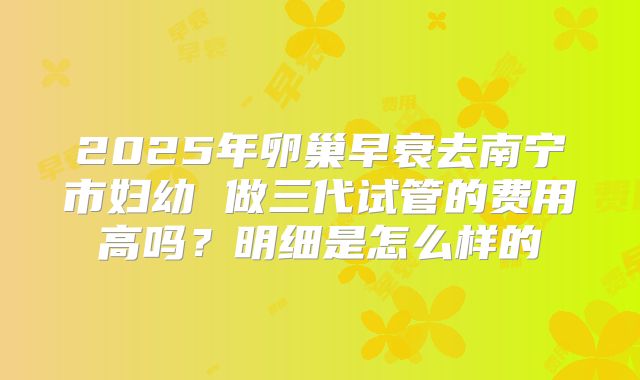 2025年卵巢早衰去南宁市妇幼 做三代试管的费用高吗?明细是怎么样的