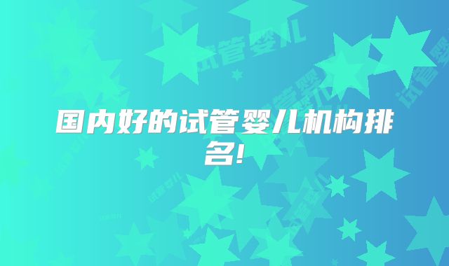 国内好的试管婴儿机构排名!