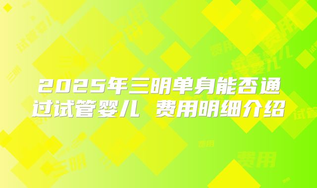2025年三明单身能否通过试管婴儿 费用明细介绍