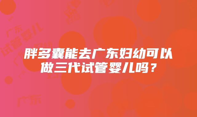 胖多囊能去广东妇幼可以做三代试管婴儿吗？