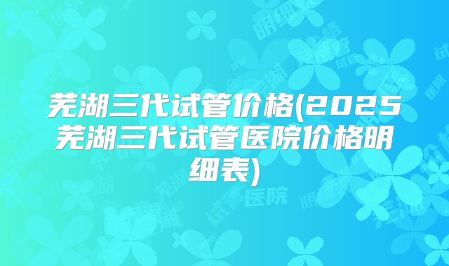 芜湖三代试管价格(2025芜湖三代试管医院价格明细表)