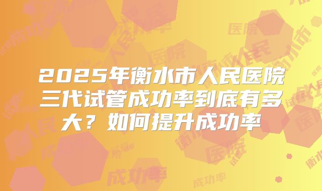 2025年衡水市人民医院三代试管成功率到底有多大?如何提升成功率