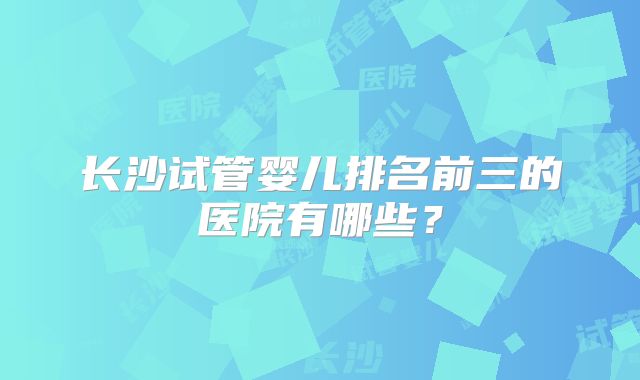 长沙试管婴儿排名前三的医院有哪些？