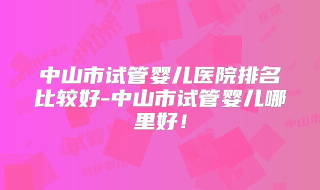 中山市试管婴儿医院排名比较好-中山市试管婴儿哪里好!