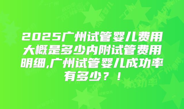 2025广州试管婴儿费用大概是多少内附试管费用明细,广州试管婴儿成功率有多少？！