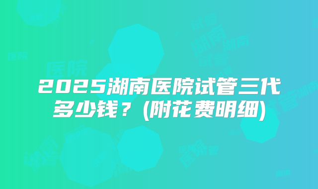 2025湖南医院试管三代多少钱?(附花费明细)