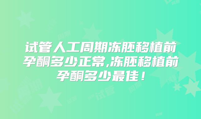 试管人工周期冻胚移植前孕酮多少正常,冻胚移植前孕酮多少最佳！