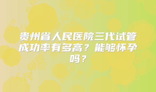 贵州省人民医院三代试管成功率有多高?能够怀孕吗?