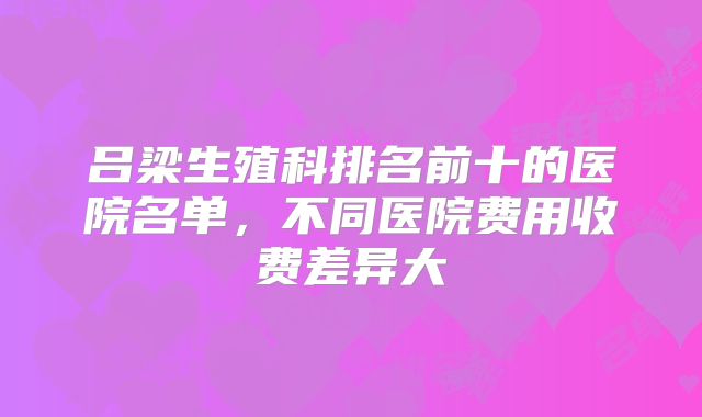 吕梁生殖科排名前十的医院名单,不同医院费用收费差异大