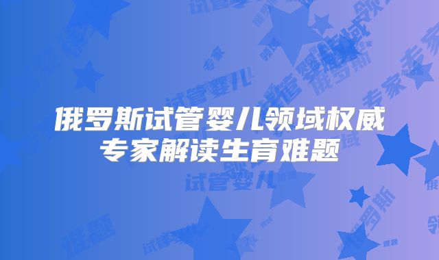 俄罗斯试管婴儿领域权威专家解读生育难题