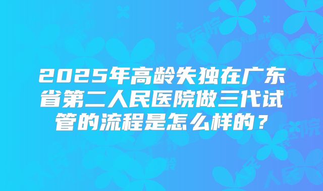 2025年高龄失独在广东省第二人民医院做三代试管的流程是怎么样的？