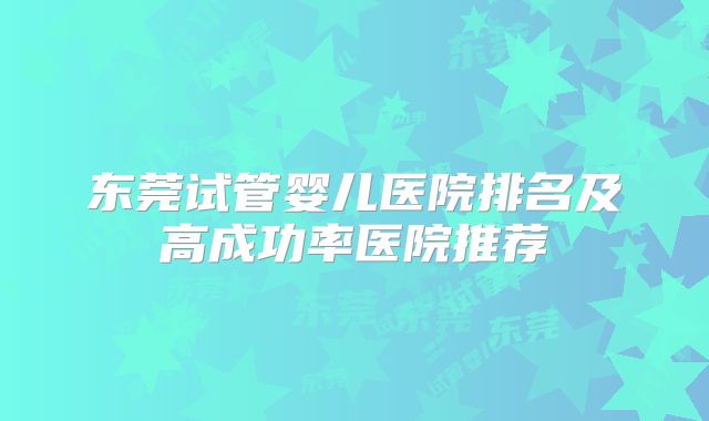 东莞试管婴儿医院排名及高成功率医院推荐