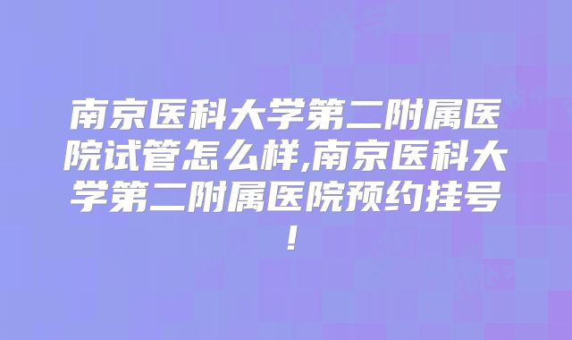 南京医科大学第二附属医院试管怎么样,南京医科大学第二附属医院预约挂号！