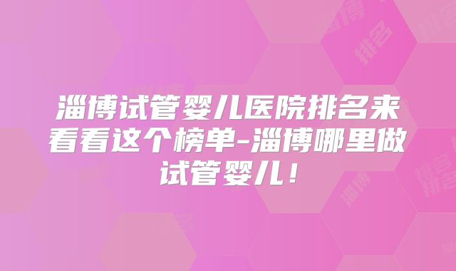 淄博试管婴儿医院排名来看看这个榜单-淄博哪里做试管婴儿！
