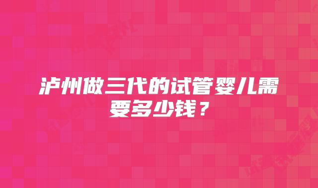 泸州做三代的试管婴儿需要多少钱？