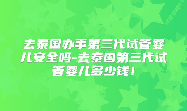 去泰国办事第三代试管婴儿安全吗-去泰国第三代试管婴儿多少钱!