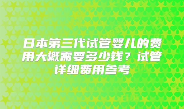 日本第三代试管婴儿的费用大概需要多少钱？试管详细费用参考