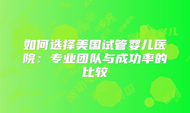 如何选择美国试管婴儿医院:专业团队与成功率的比较