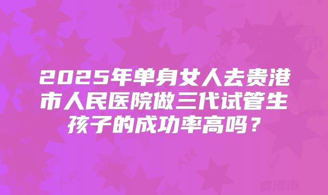 2025年单身女人去贵港市人民医院做三代试管生孩子的成功率高吗?