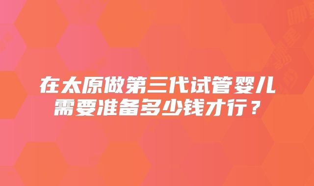 在太原做第三代试管婴儿需要准备多少钱才行？