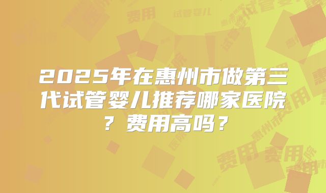 2025年在惠州市做第三代试管婴儿推荐哪家医院?费用高吗?